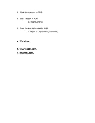 3.   Risk Management – CAIIB


4.   RBI – Report of ALM
            - B. Raghavendran


5. State Bank of Hyderabad for ALM
             – Report of Dilip Sarma (Economist)




 Websites:


1. www.spcbl.com.
2. www.rbi.com.
 