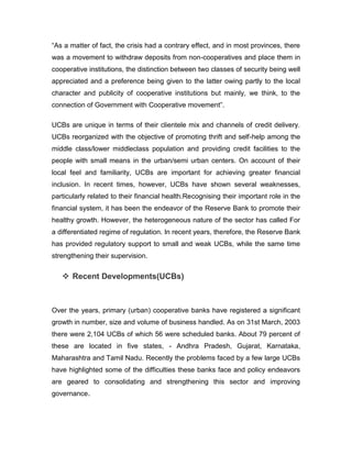 “As a matter of fact, the crisis had a contrary effect, and in most provinces, there
was a movement to withdraw deposits from non-cooperatives and place them in
cooperative institutions, the distinction between two classes of security being well
appreciated and a preference being given to the latter owing partly to the local
character and publicity of cooperative institutions but mainly, we think, to the
connection of Government with Cooperative movement”.

UCBs are unique in terms of their clientele mix and channels of credit delivery.
UCBs reorganized with the objective of promoting thrift and self-help among the
middle class/lower middleclass population and providing credit facilities to the
people with small means in the urban/semi urban centers. On account of their
local feel and familiarity, UCBs are important for achieving greater financial
inclusion. In recent times, however, UCBs have shown several weaknesses,
particularly related to their financial health.Recognising their important role in the
financial system, it has been the endeavor of the Reserve Bank to promote their
healthy growth. However, the heterogeneous nature of the sector has called For
a differentiated regime of regulation. In recent years, therefore, the Reserve Bank
has provided regulatory support to small and weak UCBs, while the same time
strengthening their supervision.


    Recent Developments(UCBs)



Over the years, primary (urban) cooperative banks have registered a significant
growth in number, size and volume of business handled. As on 31st March, 2003
there were 2,104 UCBs of which 56 were scheduled banks. About 79 percent of
these are located in five states, - Andhra Pradesh, Gujarat, Karnataka,
Maharashtra and Tamil Nadu. Recently the problems faced by a few large UCBs
have highlighted some of the difficulties these banks face and policy endeavors
are geared to consolidating and strengthening this sector and improving
governance.
 