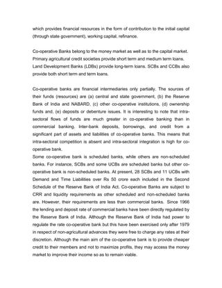 which provides financial resources in the form of contribution to the initial capital
(through state government), working capital, refinance.


Co-operative Banks belong to the money market as well as to the capital market.
Primary agricultural credit societies provide short term and medium term loans.
Land Development Banks (LDBs) provide long-term loans. SCBs and CCBs also
provide both short term and term loans.


Co-operative banks are financial intermediaries only partially. The sources of
their funds (resources) are (a) central and state government, (b) the Reserve
Bank of India and NABARD, (c) other co-operative institutions, (d) ownership
funds and, (e) deposits or debenture issues. It is interesting to note that intra-
sectoral flows of funds are much greater in co-operative banking than in
commercial banking. Inter-bank deposits, borrowings, and credit from a
significant part of assets and liabilities of co-operative banks. This means that
intra-sectoral competition is absent and intra-sectoral integration is high for co-
operative bank.
Some co-operative bank is scheduled banks, while others are non-scheduled
banks. For instance, SCBs and some UCBs are scheduled banks but other co-
operative bank is non-scheduled banks. At present, 28 SCBs and 11 UCBs with
Demand and Time Liabilities over Rs 50 crore each included in the Second
Schedule of the Reserve Bank of India Act. Co-operative Banks are subject to
CRR and liquidity requirements as other scheduled and non-scheduled banks
are. However, their requirements are less than commercial banks. Since 1966
the lending and deposit rate of commercial banks have been directly regulated by
the Reserve Bank of India. Although the Reserve Bank of India had power to
regulate the rate co-operative bank but this have been exercised only after 1979
in respect of non-agricultural advances they were free to charge any rates at their
discretion. Although the main aim of the co-operative bank is to provide cheaper
credit to their members and not to maximize profits, they may access the money
market to improve their income so as to remain viable.
 