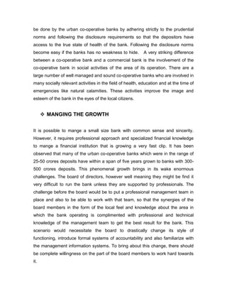 be done by the urban co-operative banks by adhering strictly to the prudential
norms and following the disclosure requirements so that the depositors have
access to the true state of health of the bank. Following the disclosure norms
become easy if the banks has no weakness to hide.          A very striking difference
between a co-operative bank and a commercial bank is the involvement of the
co-operative bank in social activities of the area of its operation. There are a
large number of well managed and sound co-operative banks who are involved in
many socially relevant activities in the field of health, education and at the time of
emergencies like natural calamities. These activities improve the image and
esteem of the bank in the eyes of the local citizens.


       MANGING THE GROWTH


It is possible to mange a small size bank with common sense and sincerity.
However, it requires professional approach and specialized financial knowledge
to mange a financial institution that is growing a very fast clip. It has been
observed that many of the urban co-operative banks which were in the range of
25-50 crores deposits have within a span of five years grown to banks with 300-
500 crores deposits. This phenomenal growth brings in its wake enormous
challenges. The board of directors, however well meaning they might be find it
very difficult to run the bank unless they are supported by professionals. The
challenge before the board would be to put a professional management team in
place and also to be able to work with that team, so that the synergies of the
board members in the form of the local feel and knowledge about the area in
which the bank operating is complimented with professional and technical
knowledge of the management team to get the best result for the bank. This
scenario would necessitate the board to drastically change its style of
functioning, introduce formal systems of accountability and also familiarize with
the management information systems. To bring about this change, there should
be complete willingness on the part of the board members to work hard towards
it.
 