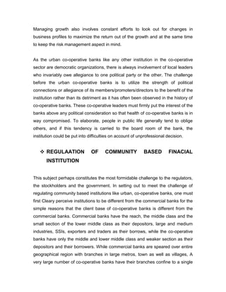 Managing growth also involves constant efforts to look out for changes in
business profiles to maximize the return out of the growth and at the same time
to keep the risk management aspect in mind.


As the urban co-operative banks like any other institution in the co-operative
sector are democratic organizations, there is always involvement of local leaders
who invariably owe allegiance to one political party or the other. The challenge
before the urban co-operative banks is to utilize the strength of political
connections or allegiance of its members/promoters/directors to the benefit of the
institution rather than its detriment as it has often been observed in the history of
co-operative banks. These co-operative leaders must firmly put the interest of the
banks above any political consideration so that health of co-operative banks is in
way compromised. To elaborate, people in public life generally tend to oblige
others, and if this tendency is carried to the board room of the bank, the
institution could be put into difficulties on account of unprofessional decision.


    REGULAATION               OF     COMMUNITY            BASED         FINACIAL
       INSTITUTION


This subject perhaps constitutes the most formidable challenge to the regulators,
the stockholders and the government. In setting out to meet the challenge of
regulating community based institutions like urban, co-operative banks, one must
first Cleary perceive institutions to be different from the commercial banks for the
simple reasons that the client base of co-operative banks is different from the
commercial banks. Commercial banks have the reach, the middle class and the
small section of the lower middle class as their depositors, large and medium
industries, SSIs, exporters and traders as their borrows, while the co-operative
banks have only the middle and lower middle class and weaker section as their
depositors and their borrowers. While commercial banks are speared over entire
geographical region with branches in large metros, town as well as villages, A
very large number of co-operative banks have their branches confine to a single
 
