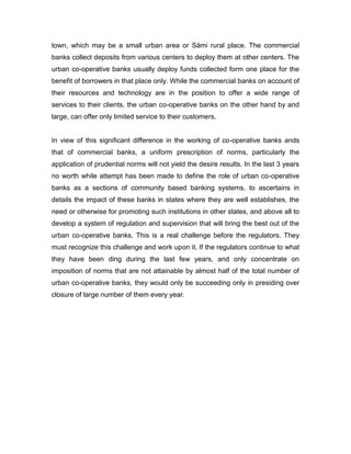 town, which may be a small urban area or Sámi rural place. The commercial
banks collect deposits from various centers to deploy them at other centers. The
urban co-operative banks usually deploy funds collected form one place for the
benefit of borrowers in that place only. While the commercial banks on account of
their resources and technology are in the position to offer a wide range of
services to their clients, the urban co-operative banks on the other hand by and
large, can offer only limited service to their customers.


In view of this significant difference in the working of co-operative banks ands
that of commercial banks, a uniform prescription of norms, particularly the
application of prudential norms will not yield the desire results. In the last 3 years
no worth while attempt has been made to define the role of urban co-operative
banks as a sections of community based banking systems, to ascertains in
details the impact of these banks in states where they are well establishes, the
need or otherwise for promoting such institutions in other states, and above all to
develop a system of regulation and supervision that will bring the best out of the
urban co-operative banks. This is a real challenge before the regulators. They
must recognize this challenge and work upon it. If the regulators continue to what
they have been ding during the last few years, and only concentrate on
imposition of norms that are not attainable by almost half of the total number of
urban co-operative banks, they would only be succeeding only in presiding over
closure of large number of them every year.
 