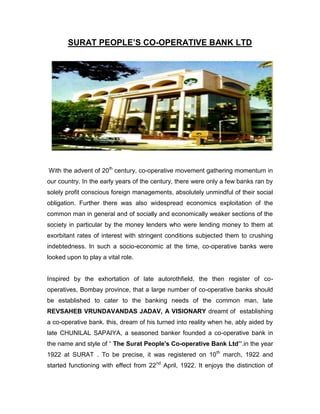 SURAT PEOPLE‟S CO-OPERATIVE BANK LTD




With the advent of 20th century, co-operative movement gathering momentum in
our country. In the early years of the century, there were only a few banks ran by
solely profit conscious foreign managements, absolutely unmindful of their social
obligation. Further there was also widespread economics exploitation of the
common man in general and of socially and economically weaker sections of the
society in particular by the money lenders who were lending money to them at
exorbitant rates of interest with stringent conditions subjected them to crushing
indebtedness. In such a socio-economic at the time, co-operative banks were
looked upon to play a vital role.


Inspired by the exhortation of late autorothfield, the then register of co-
operatives, Bombay province, that a large number of co-operative banks should
be established to cater to the banking needs of the common man, late
REVSAHEB VRUNDAVANDAS JADAV, A VISIONARY dreamt of establishing
a co-operative bank. this, dream of his turned into reality when he, ably aided by
late CHUNILAL SAPAIYA, a seasoned banker founded a co-operative bank in
the name and style of “ The Surat People's Co-operative Bank Ltd‟‟.in the year
1922 at SURAT . To be precise, it was registered on 10th march, 1922 and
started functioning with effect from 22nd April, 1922. It enjoys the distinction of
 