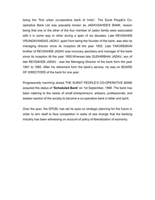 being the “first urban co-operative bank of India‟‟. The Surat People's Co-
operative Bank Ltd was popularly known as JADAVSAHEB‟S BANK, reason
being that one or the other of the four member of Jadav family were associated
with it in some way or other during a span of six decades. Late REVSAHEB
VRUNDAVANDAS JADAV, apart from being the founder of the bank, was also its
managing director since its inception till the year 1955. Late TAKOREBHAI
brother of REVSAHEB JADAV was honorary secretary and manager of the bank
since its inception till the year 1950.Whereas late SUDHIRBHAI JADAV, son of
late REVSAHEB JADAV , was the Managing Director of the bank form the year
1961 to 1985. After his retirement form the bank‟s service, he was on BOARD
OF DIRECTORS of the bank for one year.


Progressively marching ahead THE SURAT PEOPLE‟S CO-OPERATIVE BANK
acquired the status of 'Scheduled Bank' on 1st September, 1988. The bank has
been catering to the needs of small entrepreneurs, artisans, professionals, and
weaker section of the society to become a co-operative bank in letter and spirit.


Over the year, the SPCBL has set its eyes on strategic planning for the future in
order to arm itself to face competition in wake of sea change that the banking
industry has been witnessing on account of policy of liberalization of economy.
 