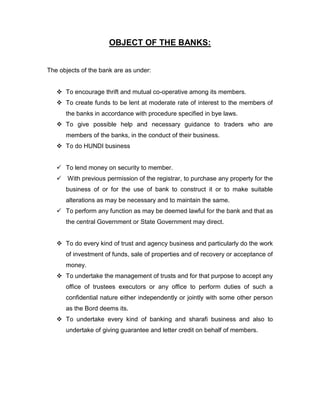OBJECT OF THE BANKS:


The objects of the bank are as under:


    To encourage thrift and mutual co-operative among its members.
    To create funds to be lent at moderate rate of interest to the members of
      the banks in accordance with procedure specified in bye laws.
    To give possible help and necessary guidance to traders who are
      members of the banks, in the conduct of their business.
    To do HUNDI business


    To lend money on security to member.
    With previous permission of the registrar, to purchase any property for the
      business of or for the use of bank to construct it or to make suitable
      alterations as may be necessary and to maintain the same.
    To perform any function as may be deemed lawful for the bank and that as
      the central Government or State Government may direct.


    To do every kind of trust and agency business and particularly do the work
      of investment of funds, sale of properties and of recovery or acceptance of
      money.
    To undertake the management of trusts and for that purpose to accept any
      office of trustees executors or any office to perform duties of such a
      confidential nature either independently or jointly with some other person
      as the Bord deems its.
    To undertake every kind of banking and sharafi business and also to
      undertake of giving guarantee and letter credit on behalf of members.
 