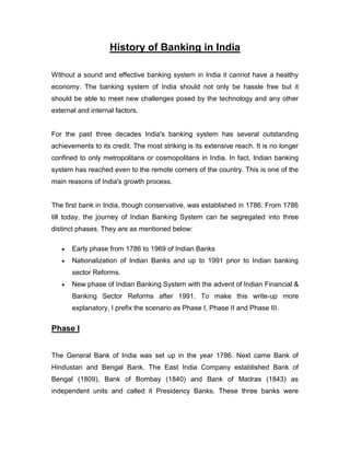 History of Banking in India

Without a sound and effective banking system in India it cannot have a healthy
economy. The banking system of India should not only be hassle free but it
should be able to meet new challenges posed by the technology and any other
external and internal factors.


For the past three decades India's banking system has several outstanding
achievements to its credit. The most striking is its extensive reach. It is no longer
confined to only metropolitans or cosmopolitans in India. In fact, Indian banking
system has reached even to the remote corners of the country. This is one of the
main reasons of India's growth process.


The first bank in India, though conservative, was established in 1786. From 1786
till today, the journey of Indian Banking System can be segregated into three
distinct phases. They are as mentioned below:

       Early phase from 1786 to 1969 of Indian Banks
       Nationalization of Indian Banks and up to 1991 prior to Indian banking
       sector Reforms.
       New phase of Indian Banking System with the advent of Indian Financial &
       Banking Sector Reforms after 1991. To make this write-up more
       explanatory, I prefix the scenario as Phase I, Phase II and Phase III.


Phase I


The General Bank of India was set up in the year 1786. Next came Bank of
Hindustan and Bengal Bank. The East India Company established Bank of
Bengal (1809), Bank of Bombay (1840) and Bank of Madras (1843) as
independent units and called it Presidency Banks. These three banks were
 
