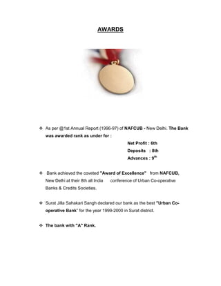 AWARDS




 As per @1st Annual Report (1996-97) of NAFCUB - New Delhi. The Bank
   was awarded rank as under for :
                                              Net Profit : 6th
                                              Deposits : 8th
                                              Advances : 9th


 Bank achieved the coveted "Award of Excellence" from NAFCUB,
   New Delhi at their 8th all India   conference of Urban Co-operative
   Banks & Credits Societies.


 Surat Jilla Sahakari Sangh declared our bank as the best "Urban Co-
   operative Bank” for the year 1999-2000 in Surat district.


 The bank with "A" Rank.
 