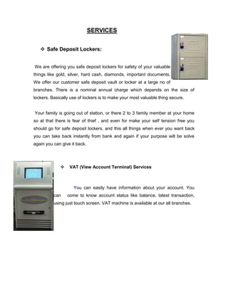 SERVICES


    Safe Deposit Lockers:


We are offering you safe deposit lockers for safety of your valuable
things like gold, silver, hard cash, diamonds, important documents.
We offer our customer safe deposit vault or locker at a large no of
branches. There is a nominal annual charge which depends on the size of
lockers. Basically use of lockers is to make your most valuable thing secure.


Your family is going out of station, or there 2 to 3 family member at your home
so at that there is fear of thief , and even for make your self tension free you
should go for safe deposit lockers. and this all things when ever you want back
you can take back instantly from bank and again if your purpose will be solve
again you can give it back.




                 VAT (View Account Terminal) Services



                    You can easily have information about your account. You
          can    come to know account status like balance, latest transaction,
          using just touch screen. VAT machine is available at our all branches.
 