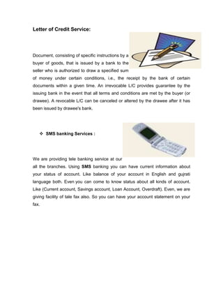 Letter of Credit Service:




Document, consisting of specific instructions by a
buyer of goods, that is issued by a bank to the
seller who is authorized to draw a specified sum
of money under certain conditions, i.e., the receipt by the bank of certain
documents within a given time. An irrevocable L/C provides guarantee by the
issuing bank in the event that all terms and conditions are met by the buyer (or
drawee). A revocable L/C can be canceled or altered by the drawee after it has
been issued by drawee's bank.




    SMS banking Services :




We are providing tele banking service at our
all the branches. Using SMS banking you can have current information about
your status of account. Like balance of your account in English and gujrati
language both. Even you can come to know status about all kinds of account.
Like (Current account, Savings account, Loan Account, Overdraft). Even, we are
giving facility of tale fax also. So you can have your account statement on your
fax.
 