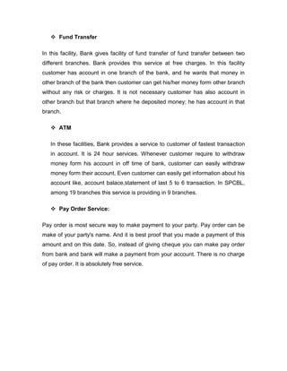  Fund Transfer

In this facility, Bank gives facility of fund transfer of fund transfer between two
different branches. Bank provides this service at free charges. In this facility
customer has account in one branch of the bank, and he wants that money in
other branch of the bank then customer can get his/her money form other branch
without any risk or charges. It is not necessary customer has also account in
other branch but that branch where he deposited money; he has account in that
branch.

    ATM

   In these facilities, Bank provides a service to customer of fastest transaction
   in account. It is 24 hour services. Whenever customer require to withdraw
   money form his account in off time of bank, customer can easily withdraw
   money form their account, Even customer can easily get information about his
   account like, account balace,statement of last 5 to 6 transaction. In SPCBL,
   among 19 branches this service is providing in 9 branches.

    Pay Order Service:

Pay order is most secure way to make payment to your party. Pay order can be
make of your party's name. And it is best proof that you made a payment of this
amount and on this date. So, instead of giving cheque you can make pay order
from bank and bank will make a payment from your account. There is no charge
of pay order. It is absolutely free service.
 