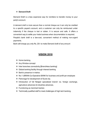  Demand Draft

Demand Draft is a less expensive way for remitters to transfer money to your
party's account.

A demand draft is more secure than a normal cheque as it can only be credited
to a specific payee's account, and a customer can only be reimbursed under
indemnity if the cheque is lost or stolen. It is secure and safe. It offers a
convenient way to settle your trade business when documentation is required.
People's bank draft is a law-cost, convenient method of making non-urgent
payments.
Bank will charge you only Rs. 20/- to make Demand draft of any amount




                               VISION 2010

    Home banking,
    Any Window concept
    Inter branches connectivity [Branchless banking]
    Global banking facility through interest banking
    Bank‟s presence in metros
    No.1 UBRAN Co-Operative BANK for business and profit per employee
    Patronage for development of Surat city.
    Introduction of full fledged specialized branch viz. foreign exchange,
      agriculture advances & industries advances.
    Functioning as merchant banker.
    Technically qualified staff to meet challenges of high tech banking.
 