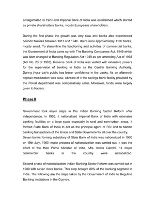 amalgamated in 1920 and Imperial Bank of India was established which started
as private shareholders banks, mostly Europeans shareholders.


During the first phase the growth was very slow and banks also experienced
periodic failures between 1913 and 1948. There were approximately 1100 banks,
mostly small. To streamline the functioning and activities of commercial banks,
the Government of India came up with The Banking Companies Act, 1949 which
was later changed to Banking Regulation Act 1949 as per amending Act of 1965
(Act No. 23 of 1965). Reserve Bank of India was vested with extensive powers
for the supervision of banking in India as the Central Banking Authority.
During those day‟s public has lesser confidence in the banks. As an aftermath
deposit mobilization was slow. Abreast of it the savings bank facility provided by
the Postal department was comparatively safer. Moreover, funds were largely
given to traders.


Phase II


Government took major steps in this Indian Banking Sector Reform after
independence. In 1955, it nationalized Imperial Bank of India with extensive
banking facilities on a large scale especially in rural and semi-urban areas. It
formed State Bank of India to act as the principal agent of RBI and to handle
banking transactions of the Union and State Governments all over the country.
Seven banks forming subsidiary of State Bank of India was nationalized in 1960
on 19th July, 1969, major process of nationalization was carried out. It was the
effort of the then Prime Minister of India, Mrs. Indira Gandhi. 14 major
commercial          banks    in        the   country      were       nationalized.


Second phase of nationalization Indian Banking Sector Reform was carried out in
1980 with seven more banks. This step brought 80% of the banking segment in
India. The following are the steps taken by the Government of India to Regulate
Banking Institutions in the Country:
 