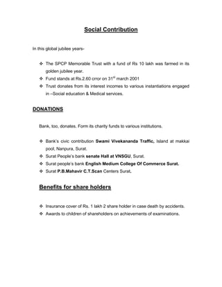 Social Contribution


In this global jubilee years-


    The SPCP Memorable Trust with a fund of Rs 10 lakh was farmed in its
       golden jubilee year.
    Fund stands at Rs.2.60 crror on 31st march 2001
    Trust donates from its interest incomes to various instantiations engaged
       in –Social education & Medical services.


DONATIONS


   Bank, too, donates. Form its charity funds to various institutions.


    Bank‟s civic contribution Swami Vivekananda Traffic, Island at makkai
       pool, Nanpura, Surat.
    Surat People‟s bank senate Hall at VNSGU, Surat.
    Surat people‟s bank English Medium College Of Commerce Surat.
    Surat P.B.Mahavir C.T.Scan Centers Surat.


   Benefits for share holders


    Insurance cover of Rs. 1 lakh 2 share holder in case death by accidents.
    Awards to children of shareholders on achievements of examinations.
 