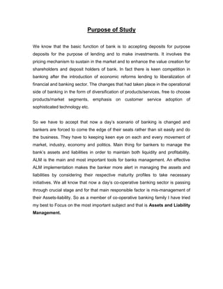 Purpose of Study

We know that the basic function of bank is to accepting deposits for purpose
deposits for the purpose of lending and to make investments. It involves the
pricing mechanism to sustain in the market and to enhance the value creation for
shareholders and deposit holders of bank. In fact there is keen competition in
banking after the introduction of economic reforms lending to liberalization of
financial and banking sector. The changes that had taken place in the operational
side of banking in the form of diversification of products/services, free to choose
products/market segments, emphasis on customer service adoption of
sophisticated technology etc.


So we have to accept that now a day‟s scenario of banking is changed and
bankers are forced to come the edge of their seats rather than sit easily and do
the business. They have to keeping keen eye on each and every movement of
market, industry, economy and politics. Main thing for bankers to manage the
bank‟s assets and liabilities in order to maintain both liquidity and profitability.
ALM is the main and most important tools for banks management. An effective
ALM implementation makes the banker more alert in managing the assets and
liabilities by considering their respective maturity profiles to take necessary
initiatives. We all know that now a day‟s co-operative banking sector is passing
through crucial stage and for that main responsible factor is mis-management of
their Assets-liability. So as a member of co-operative banking family I have tried
my best to Focus on the most important subject and that is Assets and Liability
Management.
 