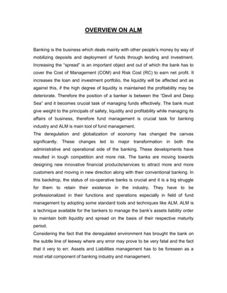 OVERVIEW ON ALM


Banking is the business which deals mainly with other people‟s money by way of
mobilizing deposits and deployment of funds through lending and investment.
Increasing the “spread” is an important object and out of which the bank has to
cover the Cost of Management (COM) and Risk Cost (RC) to earn net profit. It
increases the loan and investment portfolio, the liquidity will be affected and as
against this, if the high degree of liquidity is maintained the profitability may be
deteriorate. Therefore the position of a banker is between the “Devil and Deep
Sea” and it becomes crucial task of managing funds effectively. The bank must
give weight to the principals of safety, liquidity and profitability while managing its
affairs of business, therefore fund management is crucial task for banking
industry and ALM is main tool of fund management.
The deregulation and globalization of economy has changed the canvas
significantly. These changes led to major transformation in both the
administrative and operational side of the banking. These developments have
resulted in tough competition and more risk. The banks are moving towards
designing new innovative financial products/services to attract more and more
customers and moving in new direction along with their conventional banking. In
this backdrop, the status of co-operative banks is crucial and it is a big struggle
for them to retain their existence in the industry. They have to be
professionalized in their functions and operations especially in field of fund
management by adopting some standard tools and techniques like ALM. ALM is
a technique available for the bankers to manage the bank‟s assets liability order
to maintain both liquidity and spread on the basis of their respective maturity
period.
Considering the fact that the deregulated environment has brought the bank on
the subtle line of leeway where any error may prove to be very fatal and the fact
that it very to err. Assets and Liabilities management has to be foreseen as a
most vital component of banking industry and management.
 