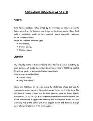 DEFINATION AND MEAMING OF ALM


Assets


Items having realizable value owned by the business are known as assets.
Assets owned by the business are known as business assets. Cash, land,
building, machinery, stock, furniture, goodwill, patent, copyright, trademark,
etc.are included in assets.
Assets are classified into three types
    Fixed assets,
    Current assets,
    Fictitious assets


Liability


Any amount payable by the business to any outsiders is known as liability. By
credit purchase of goods, the amount becomes payable or liability is created.
Sometimes, liability is also created by borrowing funds.
There are two types of liabilities
    Current liability
    Long-term liability


Assets and liabilities, for not only facing the challenges ahead but also for
improving its bottom lines and thereby to improve the net worth of the bank. The
technique of mangeing assts and liabilities together know as Assets Liability
management (ALM) Through ALM banks not only equip themselves to price their
assets and liabilities at appropriate levels by also manage the related risks too.
Eventually role of the banks form mere deposit takers and distribute through
asset liability management in the coming years
 