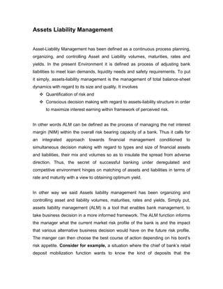 Assets Liability Management


Asset-Liability Management has been defined as a continuous process planning,
organizing, and controlling Asset and Liability volumes, maturities, rates and
yields. In the present Environment it is defined as process of adjusting bank
liabilities to meet loan demands, liquidity needs and safety requirements. To put
it simply, assets-liability management is the management of total balance-sheet
dynamics with regard to its size and quality. It involves
      Quantification of risk and
      Conscious decision making with regard to assets-liability structure in order
        to maximize interest earning within framework of perceived risk.


In other words ALM can be defined as the process of managing the net interest
margin (NIM) within the overall risk bearing capacity of a bank. Thus it calls for
an    integrated   approach   towards    financial   management    conditioned   to
simultaneous decision making with regard to types and size of financial assets
and liabilities, their mix and volumes so as to insulate the spread from adverse
direction. Thus, the secret of successful banking under deregulated and
competitive environment hinges on matching of assets and liabilities in terms of
rate and maturity with a view to obtaining optimum yield.


In other way we said Assets liability management has been organizing and
controlling asset and liability volumes, maturities, rates and yields. Simply put,
assets liability management (ALM) is a tool that enables bank management, to
take business decision in a more informed framework. The ALM function informs
the manager what the current market risk profile of the bank is and the impact
that various alternative business decision would have on the future risk profile.
The manger can then choose the best course of action depending on his bord‟s
risk appetite. Consider for example, a situation where the chief of bank‟s retail
deposit mobilization function wants to know the kind of deposits that the
 