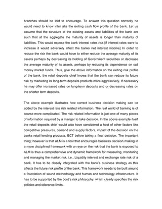branches should be told to encourage. To answer this question correctly he
would need to know inter alia the exiting cash flow profile of the bank. Let us
assume that the structure of the existing assets and liabilities of the bank are
such that at the aggregate the maturity of assets is longer than maturity of
liabilities. This would expose the bank interest rates risk [if interest rates were to
increase it would adversely affect the banks net interest income] In order to
reduce the risk the bank would have to either reduce the average maturity of its
assets perhaps by decreasing its holding of Government securities or decrease
the average maturity of its assets, perhaps by reducing its dependence on call
money market funds. Thus, give the above information on the exiting risk profile
of the bank, the retail deposits chief knows that the bank can reduce its future
risk by marketing its long-term deposits products more aggressively. If necessary
he may offer increased rates on long-term deposits and or decreasing rates on
the shorter term deposits.


The above example illustrates how correct business decision making can be
added by the interest rate risk related information. The real world of banking is of
course more complicated. The risk related information is just one of many pieces
of information required by a manger to take decision. In the above example itself
the retail deposits chief would also have considered a host of other factors like
competitive pressures, demand and supply factors, impact of the decision on the
banks retail lending products, ECT before taking a final decision. The important
thing; however is that ALM is a tool that encourages business decision making in
a more disciplined framework with an eye on the risk that the bank is exposed to
ALM is thus a comprehensive and dynamic framework for measuring, monitoring
and managing the market risk, i.e., Liquidity interest and exchange rate risk of a
bank. It has to be closely integrated with the bank‟s business strategy as this
affects the future risk profile of the bank. This framework needs to be built around
a foundation of sound methodology and human and technology infrastructure. It
has to be supported by the bord‟s risk philosophy, which clearly specifies the risk
policies and tolerance limits.
 