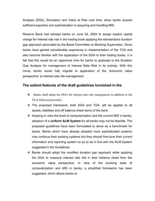 Analysis (DGA), Simulation and Value at Risk over time, when banks acquire
sufficient expertise and sophistication in acquiring and handling MIS.

Reserve Bank had advised banks on June 24, 2004 to assign explicit capital
charge for interest rate risk in the trading book applying the standardized duration
gap approach advocated by the Basel Committee on Banking Supervision. Since
banks have gained considerable experience in implementation of the TGA and
also become familiar with the application of the DGA to their trading books, it is
felt that this would be an opportune time for banks to graduate to the Duration
Gap Analysis for management of Interest Rate Risk in its entirety. With this
move, banks would fully migrate to application of the „economic value
perspective‟ to interest rate risk management.


The salient features of the draft guidelines furnished in the

    . Banks shall adopt the DGA for interest rate risk management in addition to the
       TGA followed presently.
    The proposed framework, both DGA and TGA, will be applied to all
       assets, liabilities and off balance sheet items of the bank.
    Keeping in view the level of computerization and the current MIS in banks,
       adoption of a uniform ALM System for all banks may not be feasible. The
       proposed guidelines have been formulated to serve as a benchmark for
       banks. Banks which have already adopted more sophisticated systems
       may continue their existing systems but they should fine-tune their current
       information and reporting system so as to be in line with the ALM System
       suggested in the Guidelines.
    Banks should adopt the modified duration gap approach while applying
       the DGA to measure interest rate risk in their balance sheet from the
       economic    value   perspective.   In   view   of   the   evolving   state   of
       computerization and MIS in banks, a simplified framework has been
       suggested, which allows banks to
 
