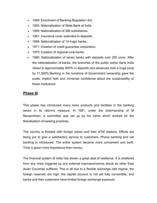 1949: Enactment of Banking Regulation Act.
       1955: Nationalization of State Bank of India.
       1959: Nationalization of SBI subsidiaries.
       1961: Insurance cover extended to deposits.
       1969: Nationalization of 14 major banks.
       1971: Creation of credit guarantee corporation.
       1975: Creation of regional rural banks.
       1980: Nationalization of seven banks with deposits over 200 crore. After
       the nationalization of banks, the branches of the public sector bank India
       raised to approximately 800% in deposits and advances took a huge jump
       by 11,000%.Banking in the sunshine of Government ownership gave the
       public implicit faith and immense confidence about the sustainability of
       these institutions.


Phase III


This phase has introduced many more products and facilities in the banking
sector in its reforms measure. In 1991, under the chairmanship of M
Narasimham, a committee was set up by his name which worked for the
liberalization of banking practices.


The country is flooded with foreign banks and their ATM stations. Efforts are
being put to give a satisfactory service to customers. Phone banking and net
banking is introduced. The entire system became more convenient and swift.
Time is given more importance than money.


The financial system of India has shown a great deal of resilience. It is sheltered
from any crisis triggered by any external macroeconomics shock as other East
Asian Countries suffered. This is all due to a flexible exchange rate regime, the
foreign reserves are high, the capital account is not yet fully convertible, and
banks and their customers have limited foreign exchange exposure.
 