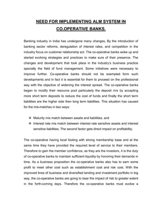 NEED FOR IMPLEMENTING ALM SYSTEM IN
                        CO.OPERATIVE BANKS.

Banking industry in India has undergone many changes, By the introduction of
banking sector reforms, deregulation of interest rates, and competition in the
industry focus on customer relationship ect. The co-operative banks woke up and
started evolving strategies and practices to make sure of their presence. The
changes and development that took place in the industry‟s business practice
specially the field of fund management. Some initiatives were necessary to
improve further. Co-operative banks should not be exempted form such
developments and in fact it is essential for them to proceed on the professional
way with the objective of widening the interest spread. The co-operative banks
began to modify their resource pool particularly the deposit mix by accepting
more short term deposits to reduce the cost of funds and finally the short term
liabilities are the higher side then long term liabilities. This situation has caused
for the mis-matches in two ways:


    Maturity mis match between assets and liabilities, and
    Interest rate mis match between interest rate sensitive assets and interest
       sensitive liabilities. The second factor gets direct impact on profitability.


The co-operative having local footing with strong membership base and at the
same time they have provided the required level of service to their members.
Therefore to gain the member confidence, as they are the investors, it is the duty
of co-operative banks to maintain sufficient liquidity by honoring their demands in
time. As a business proposition the co-operative banks also has to earn some
profit to meet other cost such as establishment cost and risk cost. With the
improved lines of business and diversified landing and investment portfolio in big
way, the co-operative banks are going to bear the impact of risk to greater extent
in the forth-coming days. Therefore the co-operative banks must evolve a
 
