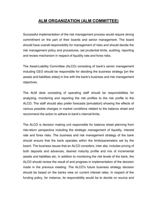 ALM ORGANIZATION (ALM COMMITTEE)


Successful implementation of the risk management process would require strong
commitment on the part of their boards and senior management. The board
should have overall responsibility for management of risks and should decide the
risk management policy and procedures, set prudential limits, auditing, reporting
and review mechanism in respect of liquidity rate and forex risks.


The Asset-Liability Committee (ALCO) consisting of bank‟s senior management
including CEO should be responsible for deciding the business strategy [on the
assets and liabilities sides] in line with the bank‟s business and risk management
objectives.


The ALM desk consisting of operating staff should be responsibilities for
analyzing, monitoring and reporting the risk profiles to the risk profile to the
ALCO. The staff should also prefer forecasts [simulation] showing the effects of
various possible changes in market conditions related to the balance sheet and
recommend the action to adhere to bank‟s internal limits.


The ALCO is decision making unit responsible for balance sheet planning from
risk-return perspective including the strategic management of liquidity, interest
rate and forex risks. The business and risk management strategy of the bank
should ensure that the bank operates within the limits/parameters set by the
board. The business issues that an ALCO considers, inter alia, includes pricing of
both deposits and advances, desired maturity profile and mix of incremental
assets and liabilities etc. in addition to monitoring the risk levels of the bank, the
ALCO should review the result of and progress in implementation of the decision
made in the previous meeting. The ALCO‟s future business strategy decision
should be based on the banks view on current interest rates. In respect of the
funding policy, for instance, its responsibility would be to decide on source and
 