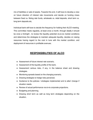 mix of liabilities or sale of assets, Towards this end, it will have to develop a view
on future direction of interest rate movements and decide on funding mixes
between fixed vs. floting rate funds, wholesale vs. retail deposits, short term vs.
long term deposits etc,


Individual bank will have to decide the frequency for holding their ALCO meeting.
This committee meets regularly, at least once a month, through ideally it should
be once a fortnight , to review the liquidity potential vis-à-vis market conditions
and determines the strategies to maintain adequate liquidity, decides on raising
resources having regard to the cost in tune with the market condition, and
deployment of resources in profitable avenues.




                     RESPONSIBILITIES OF ALCO


       Assessment of future interest rate scenario.
       Assessment of the liquidity profile of the bank.
       Assessment various risks, if any, in the balance sheet and drawing
       strategies.
       Monitoring spreads based on the changing scenario.
       Drawing strategies to hedge risks perceived.
       Guidance to the policies / strategies implemented and to alter/ change if
       situation needs.
       Review of actual performance vis-à-vis corporate projections.
       Budgeting and planning.
       Drawing short term as well as long term strategies depending on the
       situation.
 