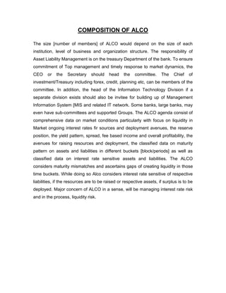 COMPOSITION OF ALCO

The size [number of members] of ALCO would depend on the size of each
institution, level of business and organization structure. The responsibility of
Asset Liability Management is on the treasury Department of the bank. To ensure
commitment of Top management and timely response to market dynamics, the
CEO     or   the   Secretary    should   head    the    committee.    The    Chief   of
investment/Treasury including forex, credit, planning etc, can be members of the
committee. In addition, the head of the Information Technology Division if a
separate division exists should also be invitee for building up of Management
Information System [MIS and related IT network. Some banks, large banks, may
even have sub-committees and supported Groups. The ALCO agenda consist of
comprehensive data on market conditions particularly with focus on liquidity in
Market ongoing interest rates fir sources and deployment avenues, the reserve
position, the yield pattern, spread, fee based income and overall profitability, the
avenues for raising resources and deployment, the classified data on maturity
pattern on assets and liabilities in different buckets [block/periods] as well as
classified data on interest rate sensitive assets and liabilities. The ALCO
considers maturity mismatches and ascertains gaps of creating liquidity in those
time buckets. While doing so Alco considers interest rate sensitive of respective
liabilities, if the resources are to be raised or respective assets, if surplus is to be
deployed. Major concern of ALCO in a sense, will be managing interest rate risk
and in the process, liquidity risk.
 