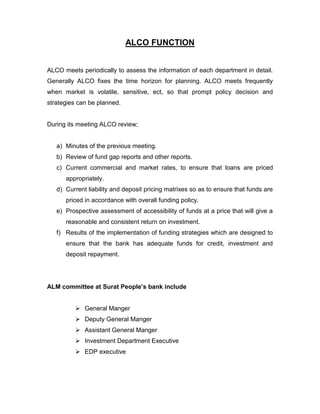ALCO FUNCTION


ALCO meets periodically to assess the information of each department in detail.
Generally ALCO fixes the time horizon for planning. ALCO meets frequently
when market is volatile, sensitive, ect, so that prompt policy decision and
strategies can be planned.


During its meeting ALCO review;


   a) Minutes of the previous meeting.
   b) Review of fund gap reports and other reports.
   c) Current commercial and market rates, to ensure that loans are priced
      appropriately.
   d) Current liability and deposit pricing matrixes so as to ensure that funds are
      priced in accordance with overall funding policy.
   e) Prospective assessment of accessibility of funds at a price that will give a
      reasonable and consistent return on investment.
   f) Results of the implementation of funding strategies which are designed to
      ensure that the bank has adequate funds for credit, investment and
      deposit repayment.




ALM committee at Surat People‟s bank include


          General Manger
          Deputy General Manger
          Assistant General Manger
          Investment Department Executive
          EDP executive
 