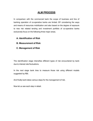 ALM PROCESS

In comparison with the commercial bank the scope of business and line of
banking operation of co-operative banks are limited. BY considering the ways
and means of resources mobilization and also based on the degree of exposure
to new risk related lending and investment portfolio of co-operative banks
exclusively focus on the following three major areas.


   A. Identification of Risk

   B. Measurement of Risk

   C. Management of Risk




The identification stage intensifies different types of risk encountered by bank
due to interest rate fluctuations.


In the next stage bank tries to measure those risk using different models
suggested by RBI.


And finally bank takes various steps for the management of risk.


Now let us see each step in detail.
 