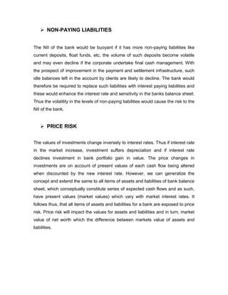  NON-PAYING LIABILITIES


The NII of the bank would be buoyant if it has more non-paying liabilities like
current deposits, float funds, etc, the volume of such deposits become volatile
and may even decline if the corporate undertake final cash management. With
the prospect of improvement in the payment and settlement infrastructure, such
idle balances left in the account by clients are likely to decline. The bank would
therefore be required to replace such liabilities with interest paying liabilities and
these would enhance the interest rate and sensitivity in the banks balance sheet.
Thus the volatility in the levels of non-paying liabilities would cause the risk to the
NII of the bank.


     PRICE RISK


The values of investments change inversely to interest rates. Thus if interest rate
in the market increase, investment suffers depreciation and if interest rate
declines investment in bank portfolio gain in value. The price changes in
investments are on account of present values of each cash flow being altered
when discounted by the new interest rate. However, we can generalize the
concept and extend the same to all items of assets and liabilities of bank balance
sheet, which conceptually constitute series of expected cash flows and as such,
have present values (market values) which vary with market interest rates. It
follows thus, that all items of assets and liabilities for a bank are exposed to price
risk. Price risk will impact the values for assets and liabilities and in turn, market
value of net worth which the difference between markets value of assets and
liabilities.
 