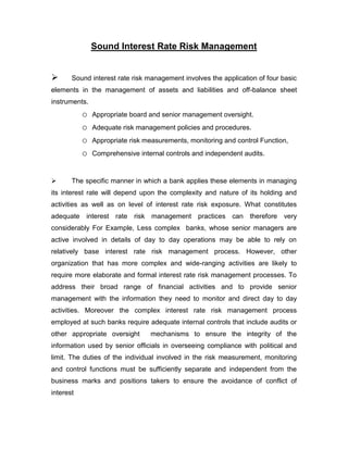 Sound Interest Rate Risk Management


      Sound interest rate risk management involves the application of four basic
elements in the management of assets and liabilities and off-balance sheet
instruments.
           o   Appropriate board and senior management oversight.
           o   Adequate risk management policies and procedures.
           o   Appropriate risk measurements, monitoring and control Function,
           o   Comprehensive internal controls and independent audits.



      The specific manner in which a bank applies these elements in managing
its interest rate will depend upon the complexity and nature of its holding and
activities as well as on level of interest rate risk exposure. What constitutes
adequate interest rate risk management practices can therefore very
considerably For Example, Less complex banks, whose senior managers are
active involved in details of day to day operations may be able to rely on
relatively base interest rate risk management process. However, other
organization that has more complex and wide-ranging activities are likely to
require more elaborate and formal interest rate risk management processes. To
address their broad range of financial activities and to provide senior
management with the information they need to monitor and direct day to day
activities. Moreover the complex interest rate risk management process
employed at such banks require adequate internal controls that include audits or
other appropriate oversight      mechanisms to ensure the integrity of the
information used by senior officials in overseeing compliance with political and
limit. The duties of the individual involved in the risk measurement, monitoring
and control functions must be sufficiently separate and independent from the
business marks and positions takers to ensure the avoidance of conflict of
interest
 