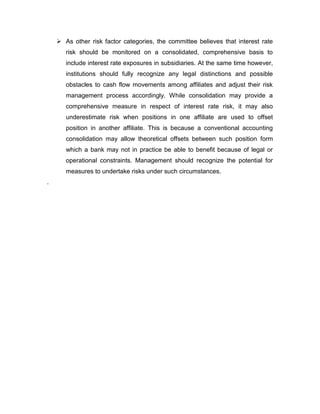  As other risk factor categories, the committee believes that interest rate
       risk should be monitored on a consolidated, comprehensive basis to
       include interest rate exposures in subsidiaries. At the same time however,
       institutions should fully recognize any legal distinctions and possible
       obstacles to cash flow movements among affiliates and adjust their risk
       management process accordingly. While consolidation may provide a
       comprehensive measure in respect of interest rate risk, it may also
       underestimate risk when positions in one affiliate are used to offset
       position in another affiliate. This is because a conventional accounting
       consolidation may allow theoretical offsets between such position form
       which a bank may not in practice be able to benefit because of legal or
       operational constraints. Management should recognize the potential for
       measures to undertake risks under such circumstances.
.
 