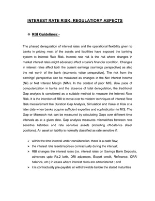 INTEREST RATE RISK: REGULATIORY ASPECTS


    RBI Guidelines:-


The phased deregulation of interest rates and the operational flexibility given to
banks in pricing most of the assets and liabilities have exposed the banking
system to Interest Rate Risk. Interest rate risk is the risk where changes in
market interest rates might adversely affect a bank's financial condition. Changes
in interest rates affect both the current earnings (earnings perspective) as also
the net worth of the bank (economic value perspective). The risk from the
earnings' perspective can be measured as changes in the Net Interest Income
(Nil) or Net Interest Margin (NIM). In the context of poor MIS, slow pace of
computerization in banks and the absence of total deregulation, the traditional
Gap analysis is considered as a suitable method to measure the Interest Rate
Risk. It is the intention of RBI to move over to modern techniques of Interest Rate
Risk measurement like Duration Gap Analysis, Simulation and Value at Risk at a
later date when banks acquire sufficient expertise and sophistication in MIS. The
Gap or Mismatch risk can be measured by calculating Gaps over different time
intervals as at a given date. Gap analysis measures mismatches between rate
sensitive liabilities and rate sensitive assets (including off-balance sheet
positions). An asset or liability is normally classified as rate sensitive if:


    within the time interval under consideration, there is a cash flow;
    the interest rate resets/reprises contractually during the interval;
    RBI changes the interest rates (i.e. interest rates on Savings Bank Deposits,
       advances upto Rs.2 lakh, DRI advances, Export credit, Refinance, CRR
       balance, etc.) in cases where interest rates are administered ; and
    it is contractually pre-payable or withdrawable before the stated maturities
 