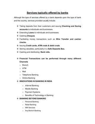Services typically offered by banks
Although the type of services offered by a bank depends upon the type of bank
and the country, services provided usually include:

    Taking deposits from their customers and issuing Checking and Saving
      accounts to individuals and businesses.
    Extending Loans to individuals and businesses.
    Cashing Cheques
    Facilitating money transactions such as Wire Transfer and cashier
      checks.
    Issuing Credit cards, ATM crads & debit crads
    Storing valuables, particularly in a Safe Deposits Box.
    Cashing and distributing Bank rolls.


    Financial Transactions can be performed through many different
      Channels
      o Branch
      o ATM
      o Mail
      o Telephone Banking
      o Online Banking
    INNOVATIONS IN BANKING IN INDIA

          o Internet Banking
          o Mobile Banking
          o Payment Systems
          o Benefits of Technology in Banking
    BANKING BEYOND BANKING
          o   Personal Banking
          o   Retail Banking
          o   NRI Services
          o   Any Branch Banking
 