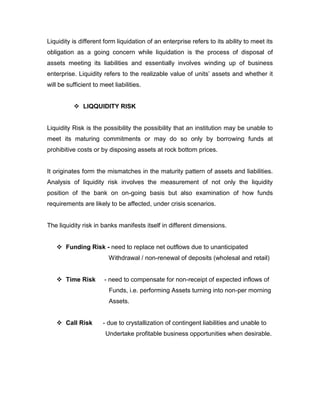 Liquidity is different form liquidation of an enterprise refers to its ability to meet its
obligation as a going concern while liquidation is the process of disposal of
assets meeting its liabilities and essentially involves winding up of business
enterprise. Liquidity refers to the realizable value of units‟ assets and whether it
will be sufficient to meet liabilities.


            LIQQUIDITY RISK


Liquidity Risk is the possibility the possibility that an institution may be unable to
meet its maturing commitments or may do so only by borrowing funds at
prohibitive costs or by disposing assets at rock bottom prices.


It originates form the mismatches in the maturity pattern of assets and liabilities.
Analysis of liquidity risk involves the measurement of not only the liquidity
position of the bank on on-going basis but also examination of how funds
requirements are likely to be affected, under crisis scenarios.


The liquidity risk in banks manifests itself in different dimensions.


    Funding Risk - need to replace net outflows due to unanticipated
                         Withdrawal / non-renewal of deposits (wholesal and retail)


    Time Risk         - need to compensate for non-receipt of expected inflows of
                         Funds, i.e. performing Assets turning into non-per morning
                         Assets.


    Call Risk         - due to crystallization of contingent liabilities and unable to
                        Undertake profitable business opportunities when desirable.
 