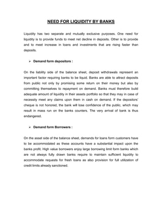 NEED FOR LIQUIDITY BY BANKS

Liquidity has two separate and mutually exclusive purposes. One need for
liquidity is to provide funds to meet net decline in deposits. Other is to provide
and to meet increase in loans and investments that are rising faster than
deposits.


    Demand form depositors :


On the liability side of the balance sheet, deposit withdrawals represent an
important factor requiring banks to be liquid. Banks are able to attract deposits
from public not only by promising some return on their money but also by
committing themselves to repayment on demand. Banks must therefore build
adequate amount of liquidity in their assets portfolio so that they may in case of
necessity meet any claims upon them in cash on demand. If the depositors‟
cheque is not honored, the bank will lose confidence of the public, which may
result in mass run on the banks counters. The very arrival of bank is thus
endangered.


    Demand form Borrowers :


On the asset side of the balance sheet, demands for loans form customers have
to be accommodated as these accounts have a substantial impact upon the
banks profit. High value borrowers enjoy large borrowing limit form banks which
are not always fully drawn banks require to maintain sufficient liquidity to
accommodate requests for fresh loans as also provision for full utilization of
credit limits already sanctioned.
 