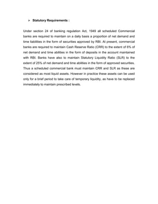  Statutory Requirements :


Under section 24 of banking regulation Act, 1949 all scheduled Commercial
banks are required to maintain on a daily basis a proportion of net demand and
time liabilities in the form of securities approved by RBI. At present, commercial
banks are required to maintain Cash Reserve Ratio (CRR) to the extent of 6% of
net demand and time abilities in the form of deposits in the account maintained
with RBI. Banks have also to maintain Statutory Liquidity Ratio (SLR) to the
extent of 25% of net demand and time abilities in the form of approved securities.
Thus a scheduled commercial bank must maintain CRR and SLR as these are
considered as most liquid assets. However in practice these assets can be used
only for a brief period to take care of temporary liquidity, as have to be replaced
immediately to maintain prescribed levels.
 