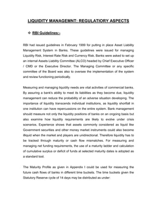 LIQUIDITY MANAGEMNT: REGULATIORY ASPECTS

    RBI Guidelines:-


RBI had issued guidelines in February 1999 for putting in place Asset Liability
Management System in Banks. These guidelines were issued for managing
Liquidity Risk, Interest Rate Risk and Currency Risk. Banks were asked to set up
an internal Assets Liability Committee (ALCO) headed by Chief Executive Officer
/ CMD or the Executive Director. The Managing Committee or any specific
committee of the Board was also to oversee the implementation of the system
and review functioning periodically.


Measuring and managing liquidity needs are vital activities of commercial banks.
By assuring a bank's ability to meet its liabilities as they become due, liquidity
management can reduce the probability of an adverse situation developing. The
importance of liquidity transcends individual institutions, as liquidity shortfall in
one institution can have repercussions on the entire system. Bank management
should measure not only the liquidity positions of banks on an ongoing basis but
also examine how liquidity requirements are likely to evolve under crisis
scenarios. Experience shows that assets commonly considered as liquid like
Government securities and other money market instruments could also become
illiquid when the market and players are unidirectional. Therefore liquidity has to
be tracked through maturity or cash flow mismatches. For measuring and
managing net funding requirements, the use of a maturity ladder and calculation
of cumulative surplus or deficit of funds at selected maturity dates is adopted as
a standard tool.


The Maturity Profile as given in Appendix I could be used for measuring the
future cash flows of banks in different time buckets. The time buckets given the
Statutory Reserve cycle of 14 days may be distributed as under:
 