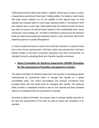 While determining the likely cash inflows / outflows, banks have to make a number
of assumptions according to their asset - liability profiles. For instance, Indian banks
with large branch network can (on the stability of their deposit base as most
deposits are renewed) afford to have larger tolerance levels in mismatches if their
term deposit base is quite high. While determining the tolerance levels the banks
may take into account all relevant factors based on their asset-liability base, nature
of business, future strategy etc. The RBI is interested in ensuring that the tolerance
levels are determined keeping all necessary factors in view and further refined with
experience gained in Liquidity Management.


In order to enable the banks to monitor their short-term liquidity on a dynamic basis
over a time horizon spanning from 1-90 days, banks may estimate their short-term
liquidity profiles on the basis of business projections and other commitments. An
indicative format for estimating Short-term Dynamic Liquidity is enclosed.


     Basel Committee for Banking Supervision (BCBS) Principles
        for the assessment of liquidity management in banks:


The Basel Committee for Banking Supervision has focused on developing greater
understanding by Commercial banks to manage their liquidity on a global
consolidated basis. The recent technological and financial innovations have
provided banks with risk control tools for managing their liquidity. The declining
ability of banks in developed markets to rely on core deposits and their increased
reliance on wholesale funds has put pressure on liquidity.


According to Basel Committee, the process used to manage liquidity depends on
the size and sophistication of the bank as well as nature and complexity of its
activities.
 