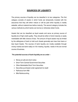 SOURCES OF LIQUIDITY


The primary sources of liquidity can be classified in to two categories. The first
category consists of assets in which funds are temporarily invested with the
assurance that they will either mature or will be paid when liquidity is readily
saleable, without material loss before maturity. The second category includes the
various methods by which banks can borrow or otherwise obtain funds.


Assets that can be classified as liquid assets and serve as primary source of
liquidity be of high credit quality. They should be either of short maturity or easily
marketable with little chance of loss. The amount of liquid assets may be limited
by the willingness of bank to hold such Assets generally earn less than loans or
less liquid Assets. The sources of bank liquidity are mostly available through
money market and bank really on it for meeting liquidity needs in the are normal
course of business.


The potential sources of bank liquidity are as under –


    Money at call and short notice
    Short Term Central Government Securities
    Other Marketable Short Term Securities
    Securities purchased under agreement to resell
    Refinance form RBI
    Bills Rediscounting.
 