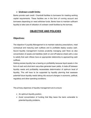  Undrawn credit limits:
Banks provide cash credit / Overdraft facilities to borrowers for meeting working
capital requirements. These facilities are in the form of running account and
borrowers depending on need withdraw funds. Banks have to maintain sufficient
liquidity to take care of utilization of undrawn credit facilities by the borrows.


                      OBJECTIVE AND POLICIES

Objectives:


The objective if Liquidity Management is to maintain statutory prescriptions, meet
contractual and maturing cash outflows and to profitable deploy surplus cash.
Sound liquidity management involves prudently managing cash flows as also
concentration of assets and liabilities (both on and off balance sheet) with a view
to satisfy that cash inflows have an appropriate relationship to approaching cash
outflows.
Holding excess liquidity has a bearing on profitability because liquid assets in the
form of cash and short-term securities generate lower yields. A trade off between
liquidity needs and profitability necessitates determination of optimum level of
liquidity. This will have to be supported by liquidity planning that assesses
potential future liquidity needs taking into account changes in economic, political,
regulatory and other operating conditions.




The primary objectives of liquidity management are to ensure


    An optimum liquidity position.
    Avoid concentration of funding that May leave the bank vulnerable to
       potential liquidity problems.
 