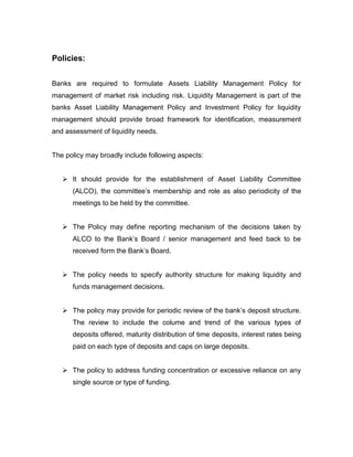 Policies:


Banks are required to formulate Assets Liability Management Policy for
management of market risk including risk. Liquidity Management is part of the
banks Asset Liability Management Policy and Investment Policy for liquidity
management should provide broad framework for identification, measurement
and assessment of liquidity needs.


The policy may broadly include following aspects:


    It should provide for the establishment of Asset Liability Committee
      (ALCO), the committee‟s membership and role as also periodicity of the
      meetings to be held by the committee.


    The Policy may define reporting mechanism of the decisions taken by
      ALCO to the Bank‟s Board / senior management and feed back to be
      received form the Bank‟s Board.


    The policy needs to specify authority structure for making liquidity and
      funds management decisions.


    The policy may provide for periodic review of the bank‟s deposit structure.
      The review to include the colume and trend of the various types of
      deposits offered, maturity distribution of time deposits, interest rates being
      paid on each type of deposits and caps on large deposits.


    The policy to address funding concentration or excessive reliance on any
      single source or type of funding.
 