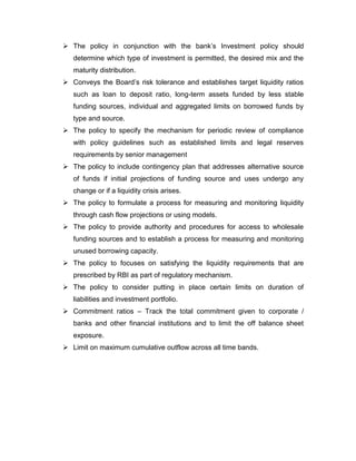  The policy in conjunction with the bank‟s Investment policy should
   determine which type of investment is permitted, the desired mix and the
   maturity distribution.
 Conveys the Board‟s risk tolerance and establishes target liquidity ratios
   such as loan to deposit ratio, long-term assets funded by less stable
   funding sources, individual and aggregated limits on borrowed funds by
   type and source.
 The policy to specify the mechanism for periodic review of compliance
   with policy guidelines such as established limits and legal reserves
   requirements by senior management
 The policy to include contingency plan that addresses alternative source
   of funds if initial projections of funding source and uses undergo any
   change or if a liquidity crisis arises.
 The policy to formulate a process for measuring and monitoring liquidity
   through cash flow projections or using models.
 The policy to provide authority and procedures for access to wholesale
   funding sources and to establish a process for measuring and monitoring
   unused borrowing capacity.
 The policy to focuses on satisfying the liquidity requirements that are
   prescribed by RBI as part of regulatory mechanism.
 The policy to consider putting in place certain limits on duration of
   liabilities and investment portfolio.
 Commitment ratios – Track the total commitment given to corporate /
   banks and other financial institutions and to limit the off balance sheet
   exposure.
 Limit on maximum cumulative outflow across all time bands.
 