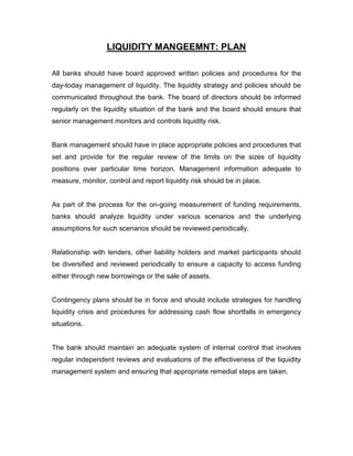 LIQUIDITY MANGEEMNT: PLAN

All banks should have board approved written policies and procedures for the
day-today management of liquidity. The liquidity strategy and policies should be
communicated throughout the bank. The board of directors should be informed
regularly on the liquidity situation of the bank and the board should ensure that
senior management monitors and controls liquidity risk.


Bank management should have in place appropriate policies and procedures that
set and provide for the regular review of the limits on the sizes of liquidity
positions over particular time horizon. Management information adequate to
measure, monitor, control and report liquidity risk should be in place.


As part of the process for the on-going measurement of funding requirements,
banks should analyze liquidity under various scenarios and the underlying
assumptions for such scenarios should be reviewed periodically.


Relationship with lenders, other liability holders and market participants should
be diversified and reviewed periodically to ensure a capacity to access funding
either through new borrowings or the sale of assets.


Contingency plans should be in force and should include strategies for handling
liquidity crisis and procedures for addressing cash flow shortfalls in emergency
situations.


The bank should maintain an adequate system of internal control that involves
regular independent reviews and evaluations of the effectiveness of the liquidity
management system and ensuring that appropriate remedial steps are taken.
 