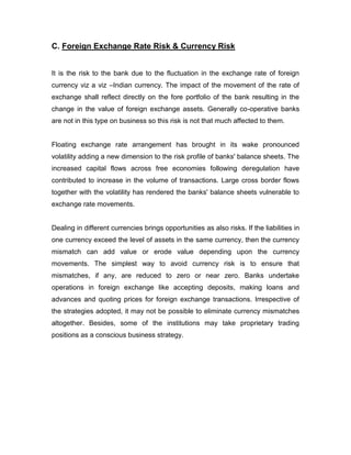 C. Foreign Exchange Rate Risk & Currency Risk


It is the risk to the bank due to the fluctuation in the exchange rate of foreign
currency viz a viz –Indian currency. The impact of the movement of the rate of
exchange shall reflect directly on the fore portfolio of the bank resulting in the
change in the value of foreign exchange assets. Generally co-operative banks
are not in this type on business so this risk is not that much affected to them.


Floating exchange rate arrangement has brought in its wake pronounced
volatility adding a new dimension to the risk profile of banks' balance sheets. The
increased capital flows across free economies following deregulation have
contributed to increase in the volume of transactions. Large cross border flows
together with the volatility has rendered the banks' balance sheets vulnerable to
exchange rate movements.


Dealing in different currencies brings opportunities as also risks. If the liabilities in
one currency exceed the level of assets in the same currency, then the currency
mismatch can add value or erode value depending upon the currency
movements. The simplest way to avoid currency risk is to ensure that
mismatches, if any, are reduced to zero or near zero. Banks undertake
operations in foreign exchange like accepting deposits, making loans and
advances and quoting prices for foreign exchange transactions. Irrespective of
the strategies adopted, it may not be possible to eliminate currency mismatches
altogether. Besides, some of the institutions may take proprietary trading
positions as a conscious business strategy.
 