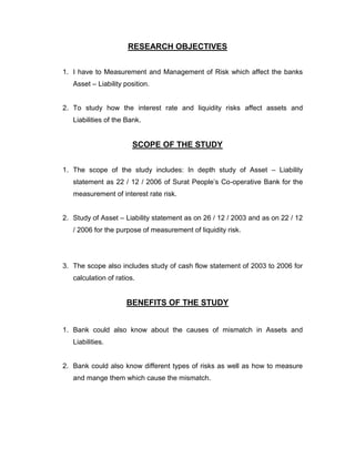RESEARCH OBJECTIVES


1. I have to Measurement and Management of Risk which affect the banks
   Asset – Liability position.


2. To study how the interest rate and liquidity risks affect assets and
   Liabilities of the Bank.


                        SCOPE OF THE STUDY


1. The scope of the study includes: In depth study of Asset – Liability
   statement as 22 / 12 / 2006 of Surat People‟s Co-operative Bank for the
   measurement of interest rate risk.


2. Study of Asset – Liability statement as on 26 / 12 / 2003 and as on 22 / 12
   / 2006 for the purpose of measurement of liquidity risk.




3. The scope also includes study of cash flow statement of 2003 to 2006 for
   calculation of ratios.


                      BENEFITS OF THE STUDY


1. Bank could also know about the causes of mismatch in Assets and
   Liabilities.


2. Bank could also know different types of risks as well as how to measure
   and mange them which cause the mismatch.
 