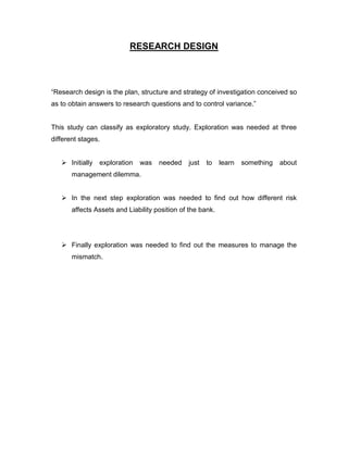 RESEARCH DESIGN



“Research design is the plan, structure and strategy of investigation conceived so
as to obtain answers to research questions and to control variance.”


This study can classify as exploratory study. Exploration was needed at three
different stages.


    Initially   exploration   was   needed    just   to    learn   something   about
       management dilemma.


    In the next step exploration was needed to find out how different risk
       affects Assets and Liability position of the bank.




    Finally exploration was needed to find out the measures to manage the
       mismatch.
 