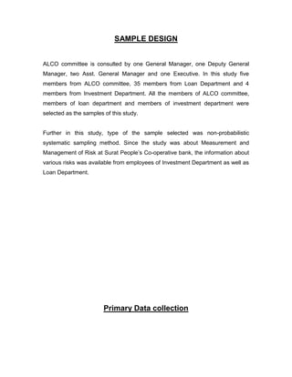 SAMPLE DESIGN


ALCO committee is consulted by one General Manager, one Deputy General
Manager, two Asst. General Manager and one Executive. In this study five
members from ALCO committee, 35 members from Loan Department and 4
members from Investment Department. All the members of ALCO committee,
members of loan department and members of investment department were
selected as the samples of this study.


Further in this study, type of the sample selected was non-probabilistic
systematic sampling method. Since the study was about Measurement and
Management of Risk at Surat People‟s Co-operative bank, the information about
various risks was available from employees of Investment Department as well as
Loan Department.




                        Primary Data collection
 