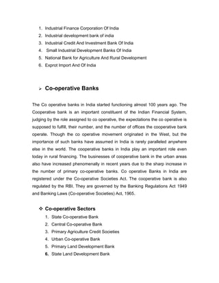 1. Industrial Finance Corporation Of India
   2. Industrial development bank of india
   3. Industrial Credit And Investment Bank Of India
   4. Small Industrial Development Banks Of India
   5. National Bank for Agriculture And Rural Development
   6. Exprot Import And Of India




      Co-operative Banks

The Co operative banks in India started functioning almost 100 years ago. The
Cooperative bank is an important constituent of the Indian Financial System,
judging by the role assigned to co operative, the expectations the co operative is
supposed to fulfill, their number, and the number of offices the cooperative bank
operate. Though the co operative movement originated in the West, but the
importance of such banks have assumed in India is rarely paralleled anywhere
else in the world. The cooperative banks in India play an important role even
today in rural financing. The businesses of cooperative bank in the urban areas
also have increased phenomenally in recent years due to the sharp increase in
the number of primary co-operative banks. Co operative Banks in India are
registered under the Co-operative Societies Act. The cooperative bank is also
regulated by the RBI. They are governed by the Banking Regulations Act 1949
and Banking Laws (Co-operative Societies) Act, 1965.


    Co-operative Sectors
       1. State Co-operative Bank
       2. Central Co-operative Bank
       3. Primary Agriculture Credit Societies
       4. Urban Co-operative Bank
       5. Primary Land Development Bank
       6. State Land Development Bank
 